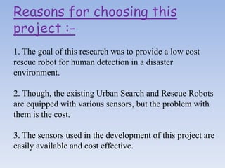 Reasons for choosing this
project :-
1. The goal of this research was to provide a low cost
rescue robot for human detection in a disaster
environment.
2. Though, the existing Urban Search and Rescue Robots
are equipped with various sensors, but the problem with
them is the cost.
3. The sensors used in the development of this project are
easily available and cost effective.
 