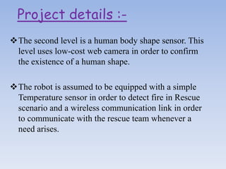 The second level is a human body shape sensor. This
level uses low-cost web camera in order to confirm
the existence of a human shape.
The robot is assumed to be equipped with a simple
Temperature sensor in order to detect fire in Rescue
scenario and a wireless communication link in order
to communicate with the rescue team whenever a
need arises.
Project details :-
 