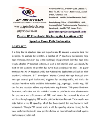 Passive IP Traceback: Disclosing the Locations of IP
Spoofers From Path Backscatter
ABSTRACT:
It is long known attackers may use forged source IP address to conceal their real
locations. To capture the spoofers, a number of IP traceback mechanisms have
been proposed. However, due to the challenges of deployment, there has been not a
widely adopted IP traceback solution, at least at the Internet level. As a result, the
mist on the locations of spoofers has never been dissipated till now. This paper
proposes passive IP traceback (PIT) that bypasses the deployment difficulties of IP
traceback techniques. PIT investigates Internet Control Message Protocol error
messages (named path backscatter) triggered by spoofing traffic, and tracks the
spoofers based on public available information (e.g., topology). In this way, PIT
can find the spoofers without any deployment requirement. This paper illustrates
the causes, collection, and the statistical results on path backscatter, demonstrates
the processes and effectiveness of PIT, and shows the captured locations of
spoofers through applying PIT on the path backscatter data set. These results can
help further reveal IP spoofing, which has been studied for long but never well
understood. Though PIT cannot work in all the spoofing attacks, it may be the
most useful mechanism to trace spoofers before an Internet-level traceback system
has been deployed in real.
 