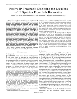 IEEE TRANSACTIONS ON INFORMATION FORENSICS AND SECURITY, VOL. 10, NO. 3, MARCH 2015 471
Passive IP Traceback: Disclosing the Locations
of IP Spoofers From Path Backscatter
Guang Yao, Jun Bi, Senior Member, IEEE, and Athanasios V. Vasilakos, Senior Member, IEEE
Abstract—It is long known attackers may use forged source IP
address to conceal their real locations. To capture the spoofers,
a number of IP traceback mechanisms have been proposed.
However, due to the challenges of deployment, there has been not
a widely adopted IP traceback solution, at least at the Internet
level. As a result, the mist on the locations of spoofers has
never been dissipated till now. This paper proposes passive IP
traceback (PIT) that bypasses the deployment difﬁculties of IP
traceback techniques. PIT investigates Internet Control Message
Protocol error messages (named path backscatter) triggered by
spooﬁng trafﬁc, and tracks the spoofers based on public available
information (e.g., topology). In this way, PIT can ﬁnd the spoofers
without any deployment requirement. This paper illustrates the
causes, collection, and the statistical results on path backscatter,
demonstrates the processes and effectiveness of PIT, and shows
the captured locations of spoofers through applying PIT on the
path backscatter data set. These results can help further reveal
IP spooﬁng, which has been studied for long but never well
understood. Though PIT cannot work in all the spooﬁng attacks,
it may be the most useful mechanism to trace spoofers before an
Internet-level traceback system has been deployed in real.
Index Terms—Computer network management, computer
network security, denial of service (DoS), IP traceback.
I. INTRODUCTION
A. Background
IP SPOOFING, which means attackers launching attacks
with forged source IP addresses, has been recognized
as a serious security problem on the Internet for long [1].
By using addresses that are assigned to others or not assigned
at all, attackers can avoid exposing their real locations, or
enhance the effect of attacking, or launch reﬂection based
attacks. A number of notorious attacks rely on IP spooﬁng,
including SYN ﬂooding, SMURF, DNS ampliﬁcation etc.
A DNS ampliﬁcation attack which severely degraded the
Manuscript received August 27, 2014; revised December 6, 2014; accepted
December 10, 2014. Date of publication December 18, 2014; date of current
version January 22, 2015. This work was supported in part by the National
High-Tech Research and Development Program (863 Program) of China
under Grant 2013AA013505, in part by the National Science Foundation of
China under Grant 61303194 and 61472213, and in part by the China Post-
Doctoral Science Foundation under Grant 2013M530047. The associate editor
coordinating the review of this manuscript and approving it for publication
was Prof. Husrev T. Sencar. (Corresponding author: Jun Bi.)
G. Yao and J. Bi are with the Department of Computer Science,
Institute for Network Sciences and Cyberspace, Tsinghua University,
Beijing 100083, China, and also with the Tsinghua National Laboratory
for Information Science and Technology, Beijing 100083, China (e-mail:
yaoguang@cernet.edu.cn; junbi@tsinghua.edu.cn).
A. V. Vasilakos is with the University of Western Macedonia, Kozani 50100,
Greece (e-mail: vasilako@ath.forthnet.gr).
Color versions of one or more of the ﬁgures in this paper are available
online at http://ieeexplore.ieee.org.
Digital Object Identiﬁer 10.1109/TIFS.2014.2381873
service of a Top Level Domain (TLD) name server is reported
in [2]. Though there has been a popular conventional wisdom
that DoS attacks are launched from botnets and spooﬁng
is no longer critical, the report of ARBOR on NANOG
50th meeting shows spooﬁng is still signiﬁcant in observed
DoS attacks [3]. Indeed, based on the captured backscatter
messages from UCSD Network Telescopes, spooﬁng activities
are still frequently observed [4].
To capture the origins of IP spooﬁng trafﬁc is of great
importance. As long as the real locations of spoofers are
not disclosed, they cannot be deterred from launching further
attacks. Even just approaching the spoofers, for example,
determining the ASes or networks they reside in, attackers
can be located in a smaller area, and ﬁlters can be placed
closer to the attacker before attacking trafﬁc get aggregated.
The last but not the least, identifying the origins of spooﬁng
trafﬁc can help build a reputation system for ASes, which
would be helpful to push the corresponding ISPs to verify
IP source address.
B. Motivation
However, to capture the origins of IP spooﬁng trafﬁc on
the Internet is thorny. The research of identifying the origin
of spooﬁng trafﬁc is categorized in IP traceback. To build an
IP traceback system on the Internet faces at least two critical
challenges. The ﬁrst one is the cost to adopt a traceback mech-
anism in the routing system. Existing traceback mechanisms
are either not widely supported by current commodity routers
(packet marking [5]), or will introduce considerable overhead
to the routers (Internet Control Message Protocol (ICMP) gen-
eration [6], packet logging [7]), especially in high-performance
networks. The second one is the difﬁculty to make Internet
service providers (ISPs) collaborate. Since the spoofers could
spread over every corner of the world, a single ISP to deploy its
own traceback system is almost meaningless. However, ISPs,
which are commercial entities with competitive relationships,
are generally lack of explicit economic incentive to help
clients of the others to trace attacker in their managed ASes.
Since the deployment of traceback mechanisms is not of clear
gains but apparently high overhead, to the best knowledge of
authors, there has been no deployed Internet-scale IP traceback
system till now. As a result, despite that there are a lot of
IP traceback mechanisms proposed and a large number of
spooﬁng activities observed, the real locations of spoofers still
remain a mystery.
Given the difﬁculties of the IP traceback mechanisms
deployment, we are considering another direction:
1556-6013 © 2014 EU
 