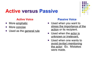 Active  versus  Passive Active Voice More  emphatic More  concise Used as the  general rule Passive Voice Used when you want to  stress the importance of the action  or its recipient. Used when the  actor is unknown or irrelevant. Used when one wants to  avoid (evitar) mentioning the actor :  Ex.  Mistakes were made. 
