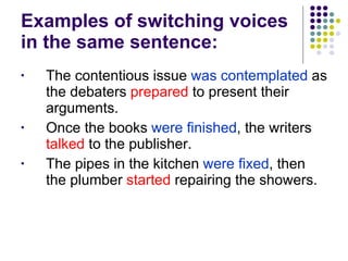 Examples of switching voices in the same sentence: The contentious issue  was contemplated  as the debaters  prepared  to present their arguments. Once the books  were finished , the writers  talked  to the publisher.  The pipes in the kitchen  were fixed , then the plumber  started  repairing the showers.  