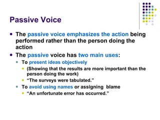 Passive Voice The  passive voice emphasizes the action  being performed rather than the person doing the action  The  passive  voice has  two main uses : To  present ideas objectively   (Showing that the results are more important than the person doing the work) “ The surveys were tabulated.” To  avoid using names  or assigning  blame “ An unfortunate error has occurred.” 