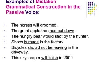 Examples of  Mistaken Grammatical Construction in the Passive  Voice:  The horses  will groomed . The great apple tree  had cut down . The hungry bear  would shot  by the hunter.  Shoes  is made  in the factory. Bicycles  should not be leaving  in the driveway. This skyscraper  will finish  in 2009. 