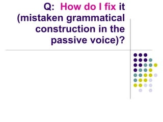 Q:  How do I fix  it (mistaken grammatical construction in the passive voice)? 