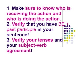 1. Make  sure to know who is receiving the action and who is doing the action .  2.  Verify  that you have  BE + past   participle  in your sentence! 3.  Verify your tenses  and your  subject-verb agreement ! 