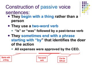 Construction of  passive  voice sentences: They  begin with a thing  rather than a person They use a  two-word verb   “ is” or “was” followed by a past-tense verb They  sometimes end with a phrase starting with “by ” that identifies the doer of the action All expenses were approved by the CEO. Starts with a thing Two-word verb Can be left out 