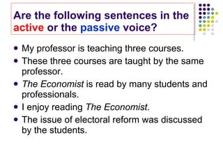 Are the following sentences in the  active  or the  passive  voice? My professor is teaching three courses. These three courses are taught by the same professor. The Economist  is read by many students and professionals.  I enjoy reading  The Economist . The issue of electoral reform was discussed by the students.  