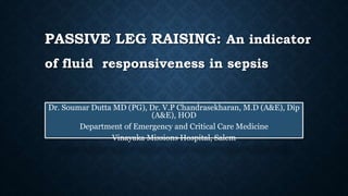 PASSIVE LEG RAISING: An indicator
of fluid responsiveness in sepsis
Dr. Soumar Dutta MD (PG), Dr. V.P Chandrasekharan, M.D (A&E), Dip
(A&E), HOD
Department of Emergency and Critical Care Medicine
Vinayaka Missions Hospital, Salem
 