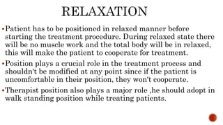 Patient has to be positioned in relaxed manner before
starting the treatment procedure. During relaxed state there
will be no muscle work and the total body will be in relaxed,
this will make the patient to cooperate for treatment.
Position plays a crucial role in the treatment process and
shouldn't be modified at any point since if the patient is
uncomfortable in their position, they won't cooperate.
Therapist position also plays a major role ,he should adopt in
walk standing position while treating patients.
 