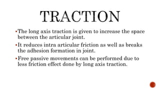 The long axis traction is given to increase the space
between the articular joint.
It reduces intra articular friction as well as breaks
the adhesion formation in joint.
Free passive movements can be performed due to
less friction effect done by long axis traction.
 