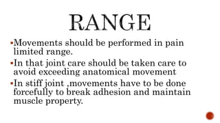 Movements should be performed in pain
limited range.
In that joint care should be taken care to
avoid exceeding anatomical movement
In stiff joint ,movements have to be done
forcefully to break adhesion and maintain
muscle property.
 