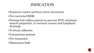 If patient cannot perform active movement
For restricted ROM
Prolong bed ridden patient to prevent DVT, maintain
muscle properties, to increase venous and lymphatic
drainage.
To break adhesion
Unconscious patient
For relaxation
Edematous limb
 