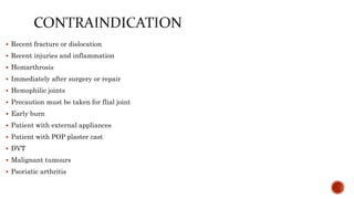  Recent fracture or dislocation
 Recent injuries and inflammation
 Hemarthrosis
 Immediately after surgery or repair
 Hemophilic joints
 Precaution must be taken for flial joint
 Early burn
 Patient with external appliances
 Patient with POP plaster cast
 DVT
 Malignant tumours
 Psoriatic arthritis
 