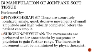 Performed by-
PHYSIOTHERAPIST: These are accurately
localized, single, quick decisive movements of small
amplitude and high velocity completed before the
patient can stop it.
SURGEON/PHYSICIAN: The movements are
performed under anaesthesia by surgeons or
physician to gain further range. The increase in
movement must be maintained by physiotherapist.
 