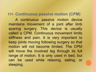 111- Continuous passive motion (CPM)
A continuous passive motion device
maintains movement of a joint after limb
sparing surgery. This device is usually
called a CPM. Continuous movement limits
stiffness and pain. It is very important to
keep joints moving following surgery so that
motion will not become limited. The CPM
will move the involved leg through its full
range of motion. It is only used in bed, but
can be used while relaxing, eating, or
sleeping.
 