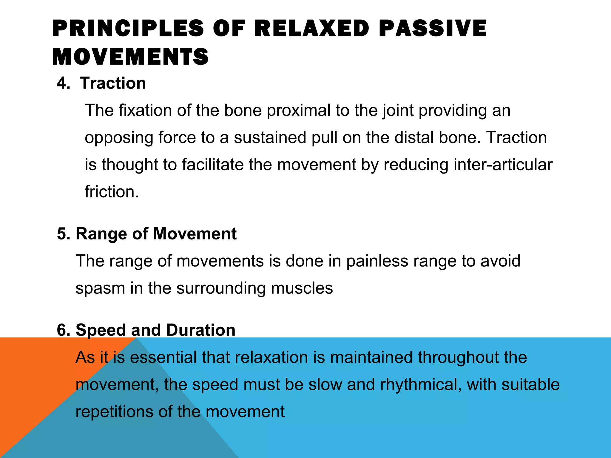 PRINCIPLES OF RELAXED PASSIVE
MOVEMENTS
4. Traction
The fixation of the bone proximal to the joint providing an
opposing force to a sustained pull on the distal bone. Traction
is thought to facilitate the movement by reducing inter-articular
friction.
5. Range of Movement
The range of movements is done in painless range to avoid
spasm in the surrounding muscles
6. Speed and Duration
As it is essential that relaxation is maintained throughout the
movement, the speed must be slow and rhythmical, with suitable
repetitions of the movement
 