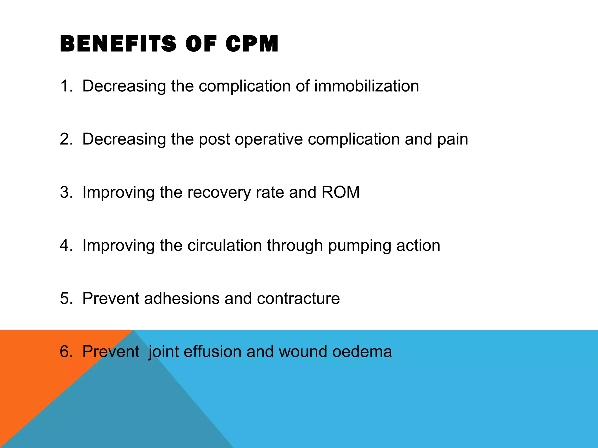 BENEFITS OF CPM
1. Decreasing the complication of immobilization
2. Decreasing the post operative complication and pain
3. Improving the recovery rate and ROM
4. Improving the circulation through pumping action
5. Prevent adhesions and contracture
6. Prevent joint effusion and wound oedema
 