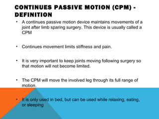 CONTINUES PASSIVE MOTION (CPM) -
DEFINITION
• A continues passive motion device maintains movements of a
joint after limb sparing surgery. This device is usually called a
CPM
• Continues movement limits stiffness and pain.
• It is very important to keep joints moving following surgery so
that motion will not become limited.
• The CPM will move the involved leg through its full range of
motion.
• It is only used in bed, but can be used while relaxing, eating,
or sleeping
 
