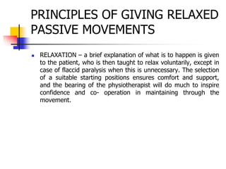 PRINCIPLES OF GIVING RELAXED
PASSIVE MOVEMENTS
 RELAXATION – a brief explanation of what is to happen is given
to the patient, who is then taught to relax voluntarily, except in
case of flaccid paralysis when this is unnecessary. The selection
of a suitable starting positions ensures comfort and support,
and the bearing of the physiotherapist will do much to inspire
confidence and co- operation in maintaining through the
movement.
 