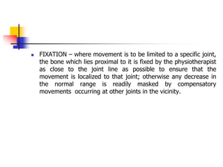  FIXATION – where movement is to be limited to a specific joint,
the bone which lies proximal to it is fixed by the physiotherapist
as close to the joint line as possible to ensure that the
movement is localized to that joint; otherwise any decrease in
the normal range is readily masked by compensatory
movements occurring at other joints in the vicinity.
 