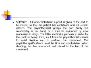  SUPPORT – full and comfortable support is given to the part to
be moved, so that the patient has confidence and will remain
relaxed. The physiotherapist grasps the part firmly but
comfortably in her hand, or it may be supported by axial
suspension in slings. The latter method is particularly useful for
the trunk or heavy limbs, as it frees the physiotherpist’s hands
to assist fixation and to perform the movement. The
physiotherapist’s stance must be firm and comfortable. When
standing, her feet are apart and placed in the line of the
movement.
 