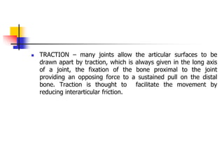  TRACTION – many joints allow the articular surfaces to be
drawn apart by traction, which is always given in the long axis
of a joint, the fixation of the bone proximal to the joint
providing an opposing force to a sustained pull on the distal
bone. Traction is thought to facilitate the movement by
reducing interarticular friction.
 