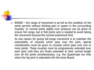  RANGE – the range of movement is as full as the condition of the
joints permits without eliciting pain or spasm in the surrounding
muscles. In normal joints slights over pressure can be given to
ensure full range, but in flail joints care is needed to avoid taking
the movement beyond the normal anatomical limit.
As one reason for giving full-range movement is to maintain the
extensibility of muscles which pass over the joint, special
consideration must be given to muscles which pass over two or
more joints. These muscles must be progressively extended over
each joint until they are finally extended to their normal length
over all the joints simultaneously, e.g. the Quadriceps are fully
when the hip joint is extended with the knee flexed.
 