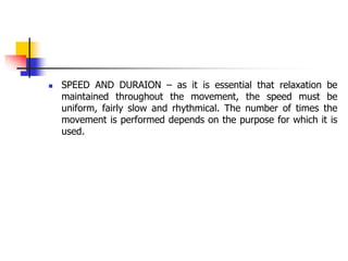  SPEED AND DURAION – as it is essential that relaxation be
maintained throughout the movement, the speed must be
uniform, fairly slow and rhythmical. The number of times the
movement is performed depends on the purpose for which it is
used.
 