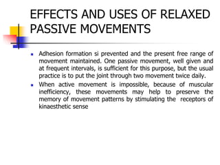 EFFECTS AND USES OF RELAXED
PASSIVE MOVEMENTS
 Adhesion formation si prevented and the present free range of
movement maintained. One passive movement, well given and
at frequent intervals, is sufficient for this purpose, but the usual
practice is to put the joint through two movement twice daily.
 When active movement is impossible, because of muscular
inefficiency, these movements may help to preserve the
memory of movement patterns by stimulating the receptors of
kinaesthetic sense
 
