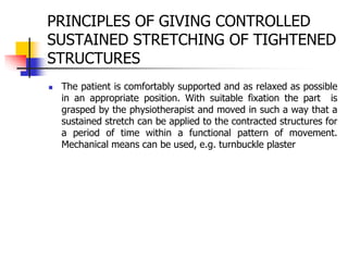 PRINCIPLES OF GIVING CONTROLLED
SUSTAINED STRETCHING OF TIGHTENED
STRUCTURES
 The patient is comfortably supported and as relaxed as possible
in an appropriate position. With suitable fixation the part is
grasped by the physiotherapist and moved in such a way that a
sustained stretch can be applied to the contracted structures for
a period of time within a functional pattern of movement.
Mechanical means can be used, e.g. turnbuckle plaster
 