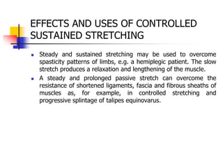 EFFECTS AND USES OF CONTROLLED
SUSTAINED STRETCHING
 Steady and sustained stretching may be used to overcome
spasticity patterns of limbs, e.g. a hemiplegic patient. The slow
stretch produces a relaxation and lengthening of the muscle.
 A steady and prolonged passive stretch can overcome the
resistance of shortened ligaments, fascia and fibrous sheaths of
muscles as, for example, in controlled stretching and
progressive splintage of talipes equinovarus.
 