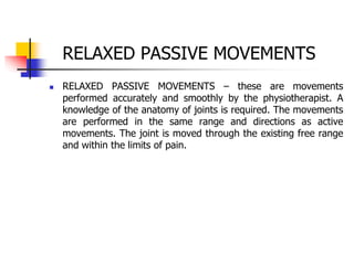 RELAXED PASSIVE MOVEMENTS
 RELAXED PASSIVE MOVEMENTS – these are movements
performed accurately and smoothly by the physiotherapist. A
knowledge of the anatomy of joints is required. The movements
are performed in the same range and directions as active
movements. The joint is moved through the existing free range
and within the limits of pain.
 
