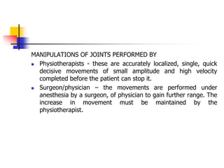 MANIPULATIONS OF JOINTS PERFORMED BY
 Physiotherapists - these are accurately localized, single, quick
decisive movements of small amplitude and high velocity
completed before the patient can stop it.
 Surgeon/physician – the movements are performed under
anesthesia by a surgeon, of physician to gain further range. The
increase in movement must be maintained by the
physiotherapist.
 