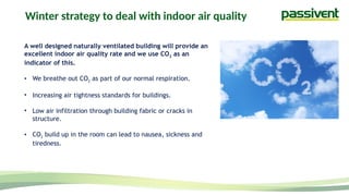 A well designed naturally ventilated building will provide an
excellent indoor air quality rate and we use CO2 as an
indicator of this.
• We breathe out CO2 as part of our normal respiration.
• Increasing air tightness standards for buildings.
• Low air infiltration through building fabric or cracks in
structure.
• CO2 build up in the room can lead to nausea, sickness and
tiredness.
Winter strategy to deal with indoor air quality
 
