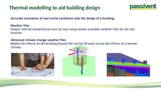 Thermal modelling to aid building design
Accurate simulation of real-world conditions aids the design of a building.
Weather files
Output internal temperatures hour by hour using closest available weather files for the site
location.
Advanced climate change weather files
Models the effects on the building beyond the normal 20 years to see the effects of a warmer
climate.
 