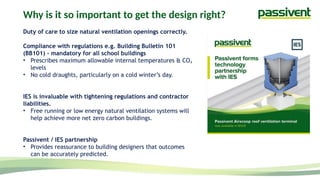 Why is it so important to get the design right?
Duty of care to size natural ventilation openings correctly.
Compliance with regulations e.g. Building Bulletin 101
(BB101) - mandatory for all school buildings
• Prescribes maximum allowable internal temperatures & CO₂
levels
• No cold draughts, particularly on a cold winter’s day.
IES is invaluable with tightening regulations and contractor
liabilities.
• Free running or low energy natural ventilation systems will
help achieve more net zero carbon buildings.
Passivent / IES partnership
• Provides reassurance to building designers that outcomes
can be accurately predicted.
 