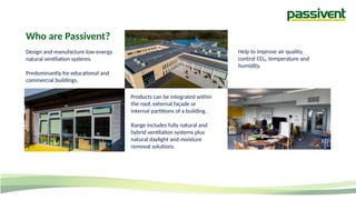 Who are Passivent?
Design and manufacture low energy
natural ventilation systems.
Predominantly for educational and
commercial buildings.
Products can be integrated within
the roof, external façade or
internal partitions of a building.
Range includes fully natural and
hybrid ventilation systems plus
natural daylight and moisture
removal solutions.
Help to improve air quality,
control CO₂, temperature and
humidity.
 
