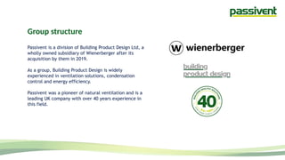 Group structure
Passivent is a division of Building Product Design Ltd, a
wholly owned subsidiary of Wienerberger after its
acquisition by them in 2019.
As a group, Building Product Design is widely
experienced in ventilation solutions, condensation
control and energy efficiency.
Passivent was a pioneer of natural ventilation and is a
leading UK company with over 40 years experience in
this field.
 