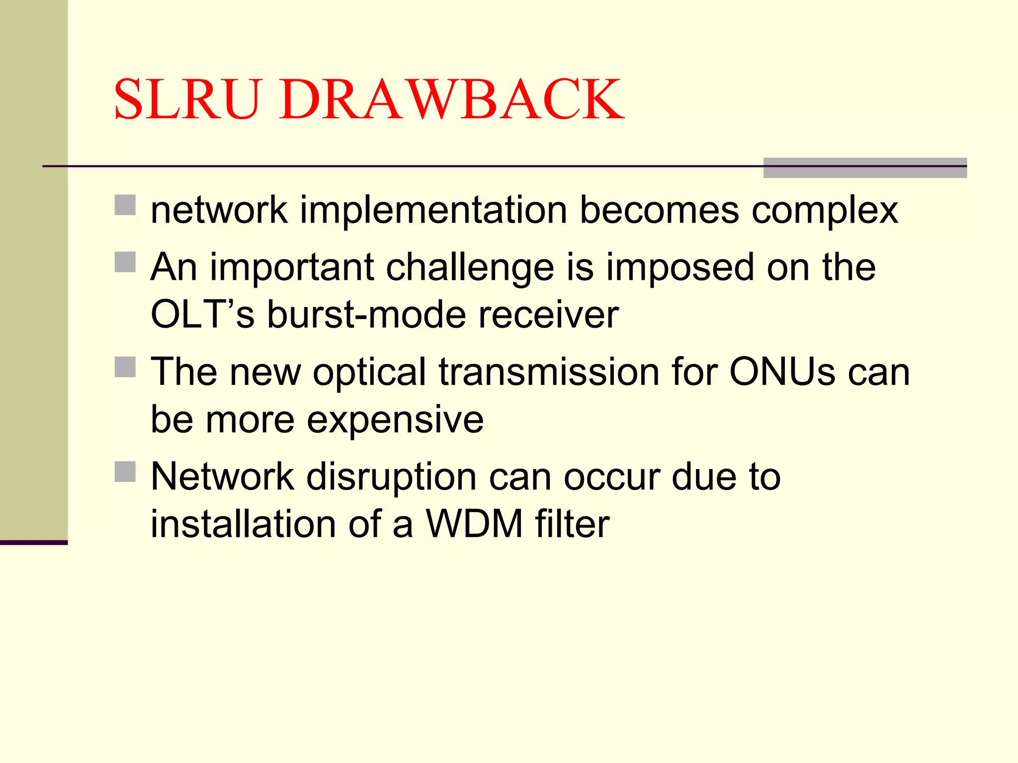 SLRU DRAWBACK
 network implementation becomes complex
 An important challenge is imposed on the
OLT’s burst-mode receiver
 The new optical transmission for ONUs can
be more expensive
 Network disruption can occur due to
installation of a WDM filter
 