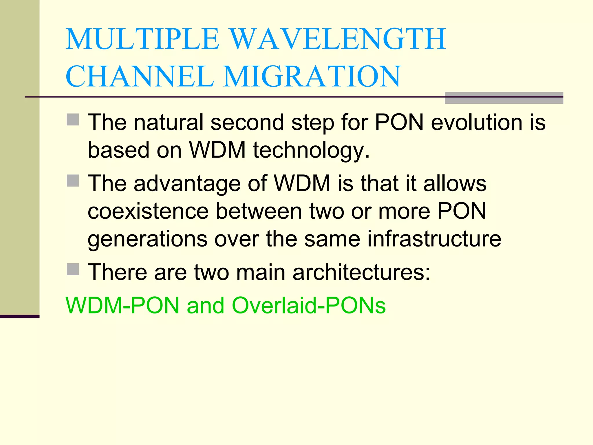 MULTIPLE WAVELENGTH
CHANNEL MIGRATION
 The natural second step for PON evolution is
based on WDM technology.
 The advantage of WDM is that it allows
coexistence between two or more PON
generations over the same infrastructure
 There are two main architectures:
WDM-PON and Overlaid-PONs
 