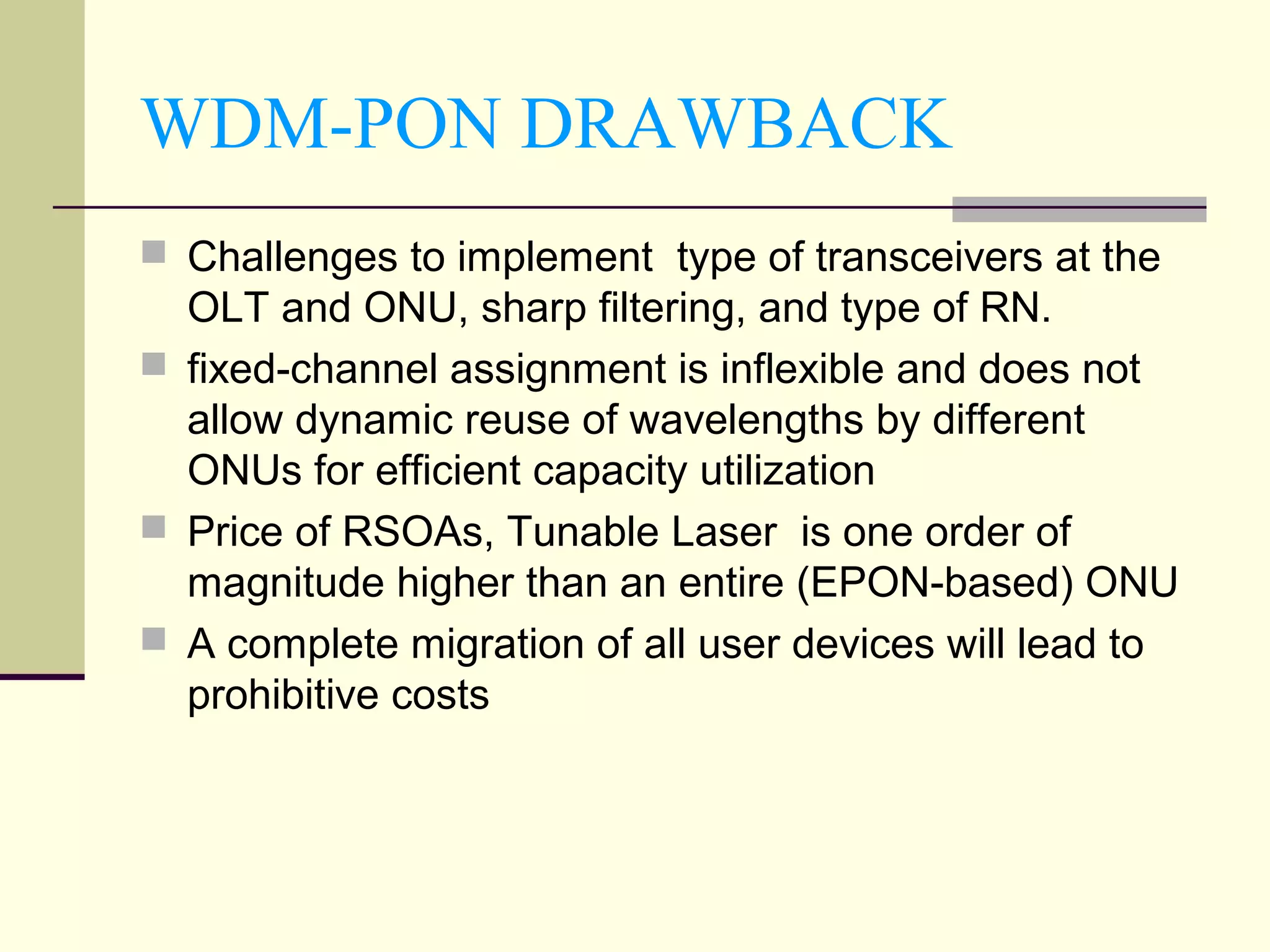 WDM-PON DRAWBACK
 Challenges to implement type of transceivers at the
OLT and ONU, sharp filtering, and type of RN.
 fixed-channel assignment is inflexible and does not
allow dynamic reuse of wavelengths by different
ONUs for efficient capacity utilization
 Price of RSOAs, Tunable Laser is one order of
magnitude higher than an entire (EPON-based) ONU
 A complete migration of all user devices will lead to
prohibitive costs
 