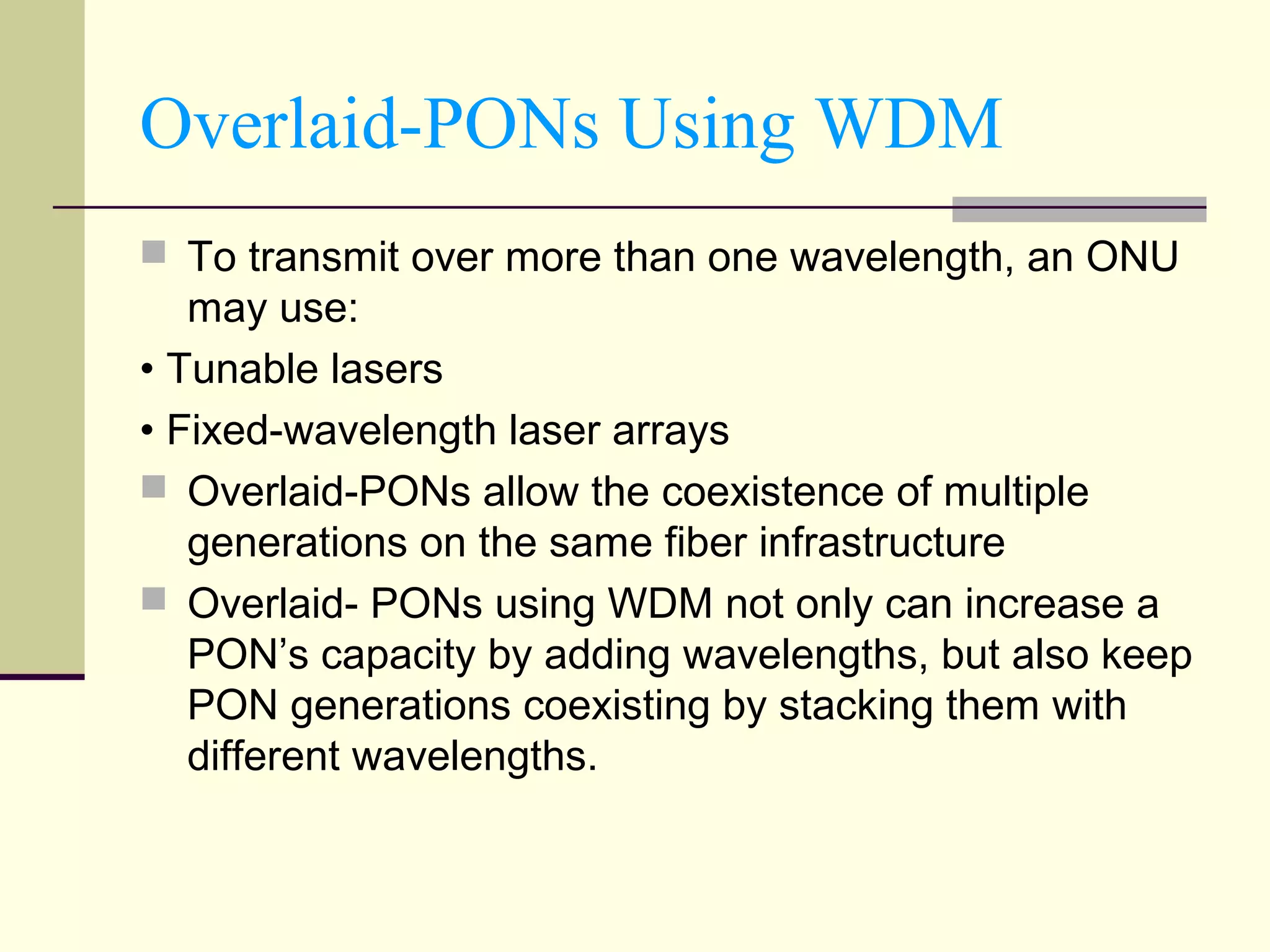 Overlaid-PONs Using WDM
 To transmit over more than one wavelength, an ONU
may use:
• Tunable lasers
• Fixed-wavelength laser arrays
 Overlaid-PONs allow the coexistence of multiple
generations on the same fiber infrastructure
 Overlaid- PONs using WDM not only can increase a
PON’s capacity by adding wavelengths, but also keep
PON generations coexisting by stacking them with
different wavelengths.
 