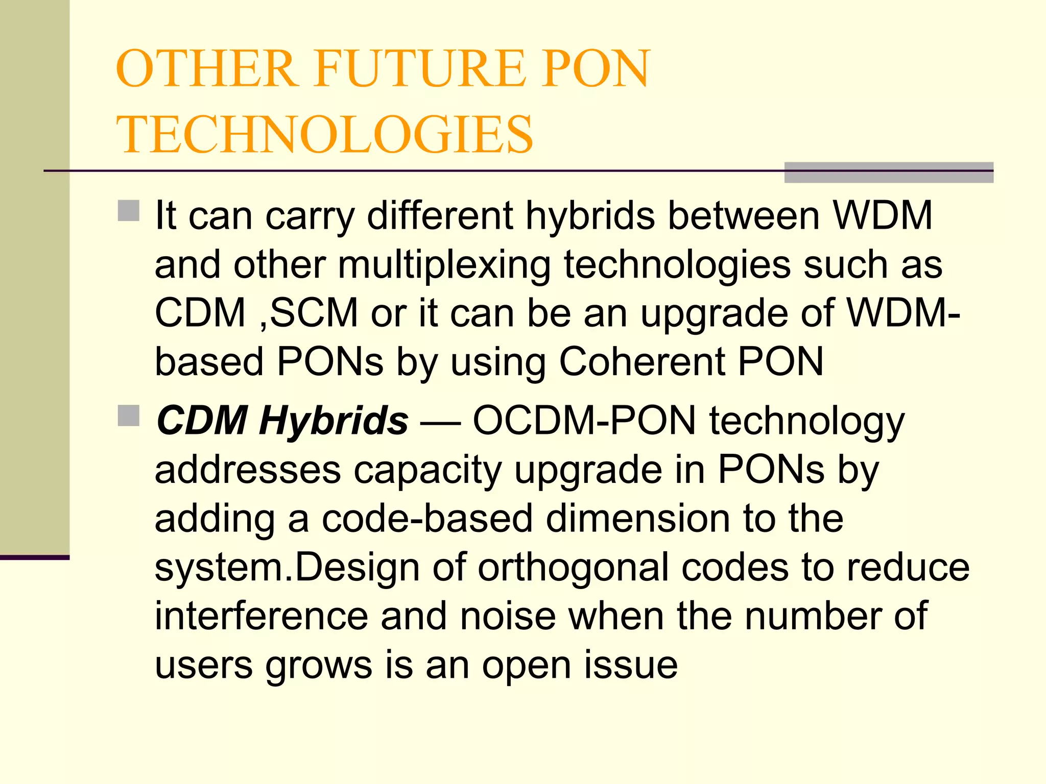 OTHER FUTURE PON
TECHNOLOGIES
 It can carry different hybrids between WDM
and other multiplexing technologies such as
CDM ,SCM or it can be an upgrade of WDM-
based PONs by using Coherent PON
 CDM Hybrids — OCDM-PON technology
addresses capacity upgrade in PONs by
adding a code-based dimension to the
system.Design of orthogonal codes to reduce
interference and noise when the number of
users grows is an open issue
 