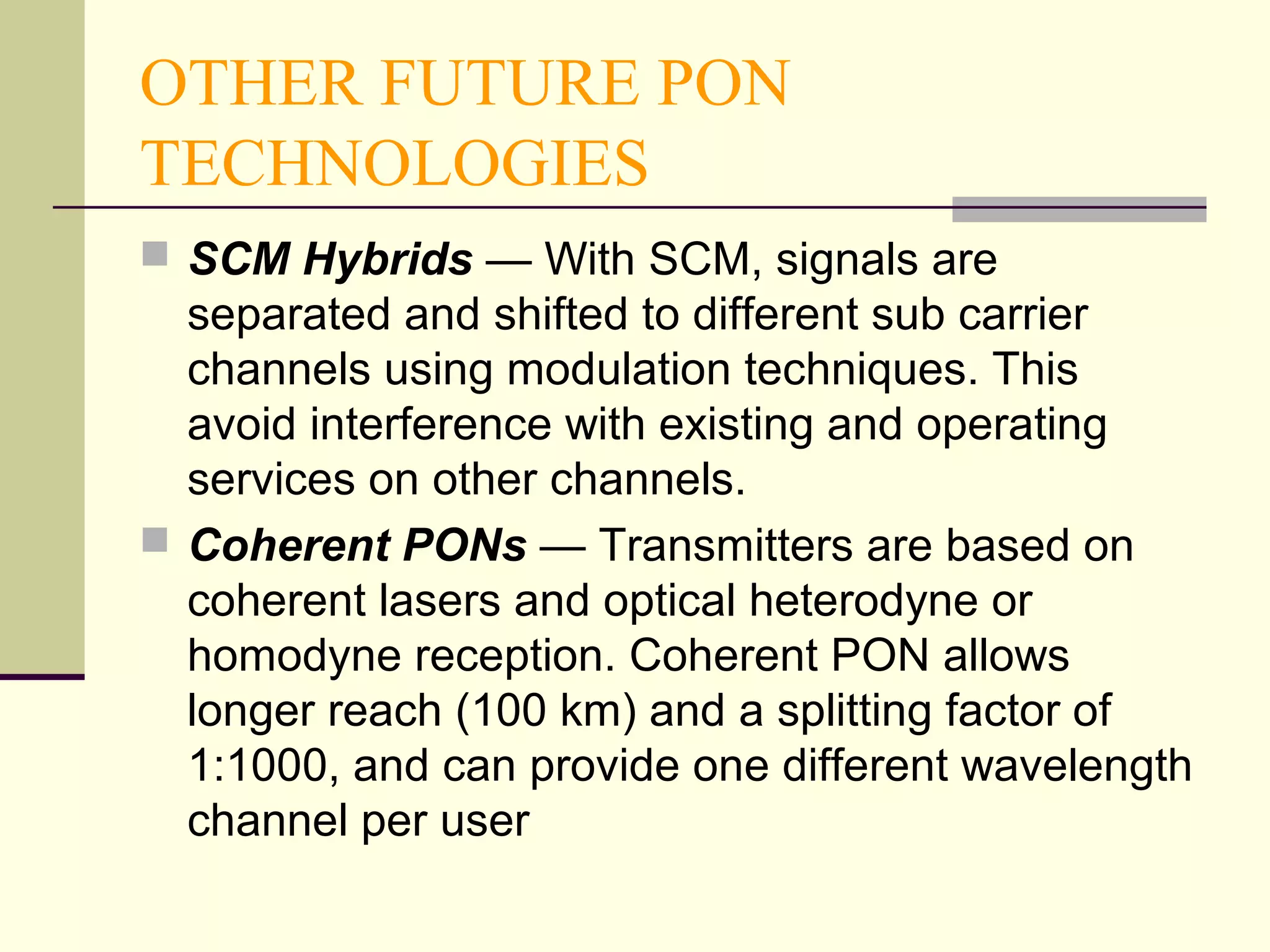 OTHER FUTURE PON
TECHNOLOGIES
 SCM Hybrids — With SCM, signals are
separated and shifted to different sub carrier
channels using modulation techniques. This
avoid interference with existing and operating
services on other channels.
 Coherent PONs — Transmitters are based on
coherent lasers and optical heterodyne or
homodyne reception. Coherent PON allows
longer reach (100 km) and a splitting factor of
1:1000, and can provide one different wavelength
channel per user
 