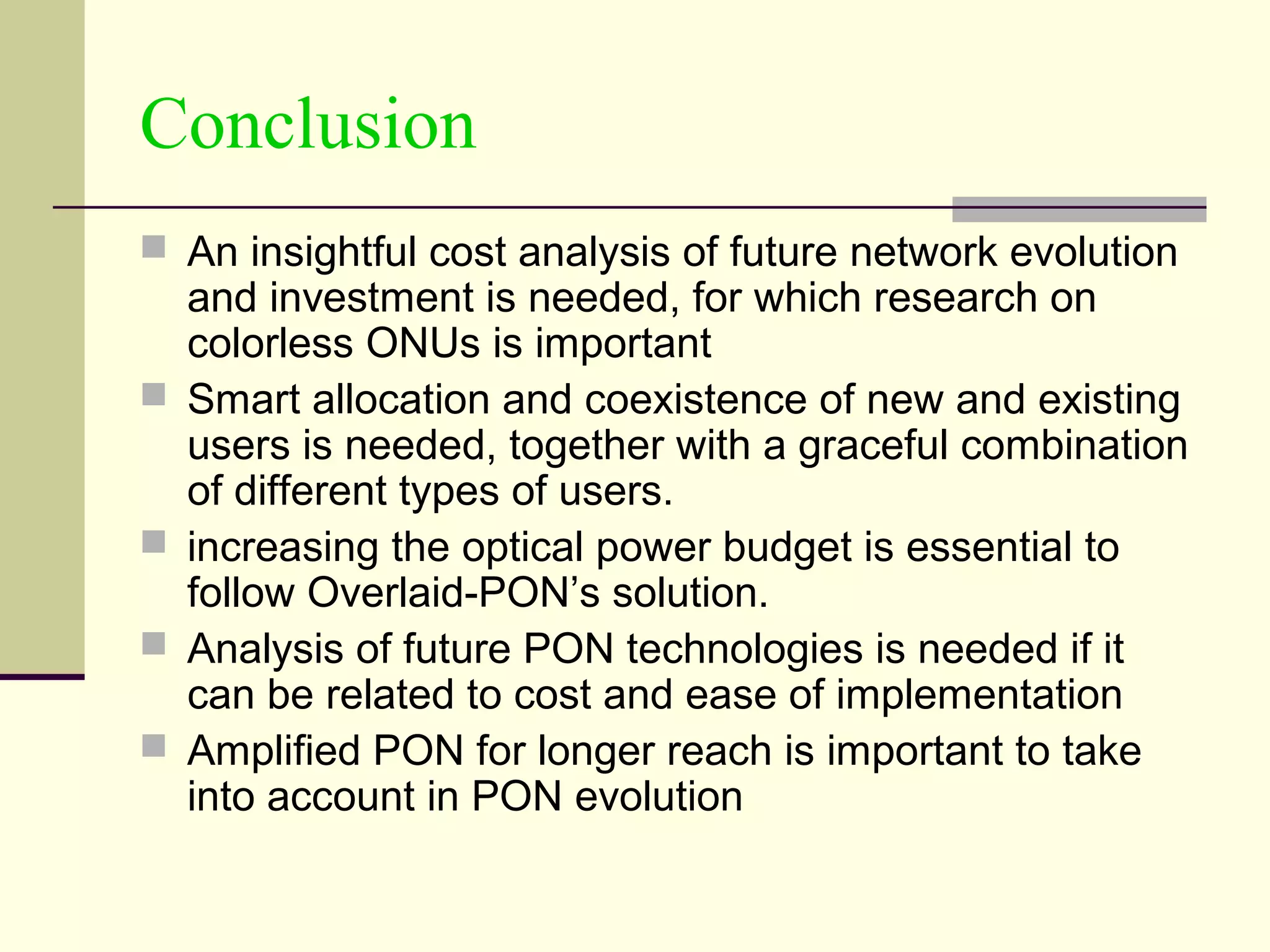 Conclusion
 An insightful cost analysis of future network evolution
and investment is needed, for which research on
colorless ONUs is important
 Smart allocation and coexistence of new and existing
users is needed, together with a graceful combination
of different types of users.
 increasing the optical power budget is essential to
follow Overlaid-PON’s solution.
 Analysis of future PON technologies is needed if it
can be related to cost and ease of implementation
 Amplified PON for longer reach is important to take
into account in PON evolution
 