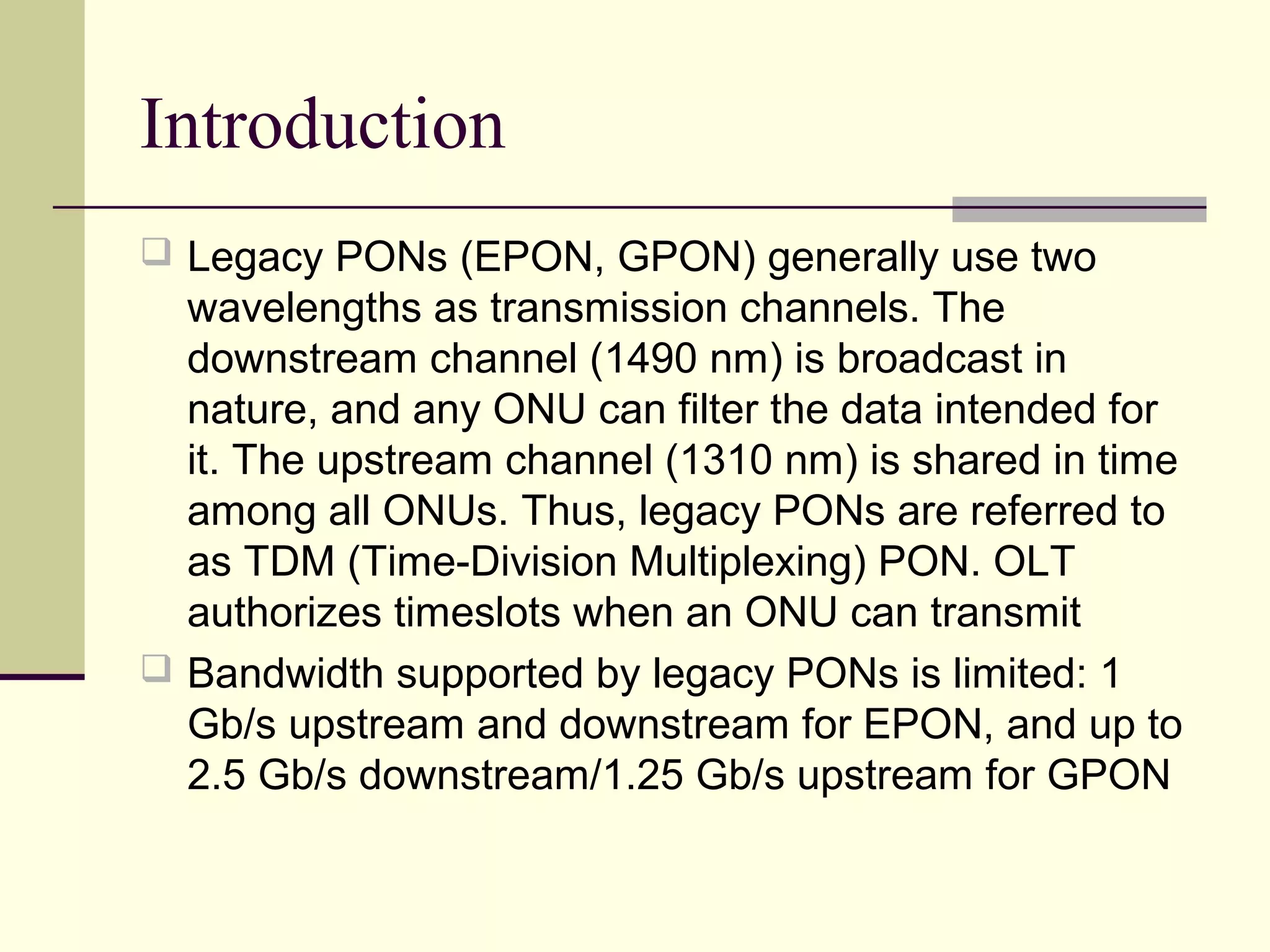 Introduction
 Legacy PONs (EPON, GPON) generally use two
wavelengths as transmission channels. The
downstream channel (1490 nm) is broadcast in
nature, and any ONU can filter the data intended for
it. The upstream channel (1310 nm) is shared in time
among all ONUs. Thus, legacy PONs are referred to
as TDM (Time-Division Multiplexing) PON. OLT
authorizes timeslots when an ONU can transmit
 Bandwidth supported by legacy PONs is limited: 1
Gb/s upstream and downstream for EPON, and up to
2.5 Gb/s downstream/1.25 Gb/s upstream for GPON
 