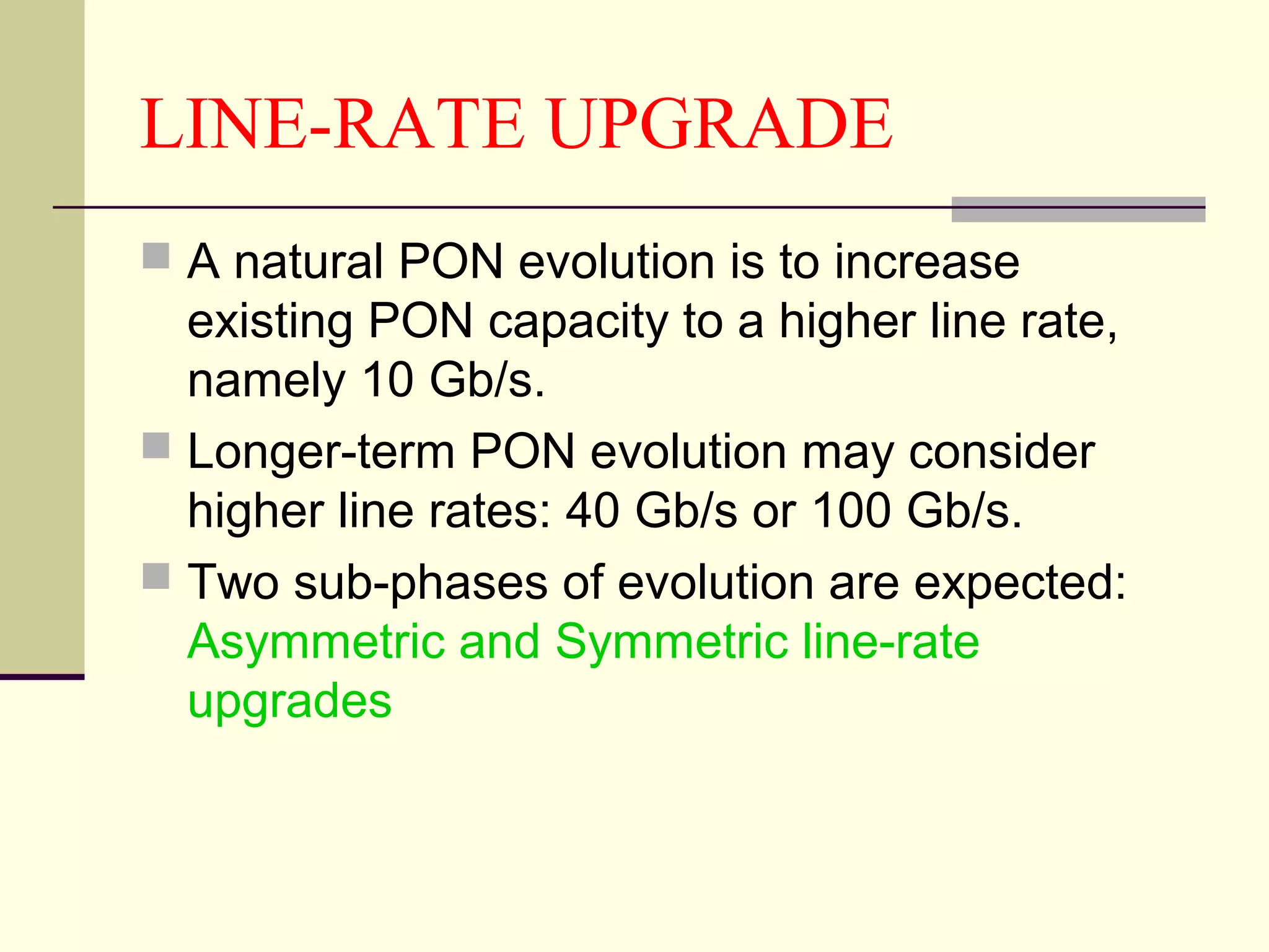 LINE-RATE UPGRADE
 A natural PON evolution is to increase
existing PON capacity to a higher line rate,
namely 10 Gb/s.
 Longer-term PON evolution may consider
higher line rates: 40 Gb/s or 100 Gb/s.
 Two sub-phases of evolution are expected:
Asymmetric and Symmetric line-rate
upgrades
 