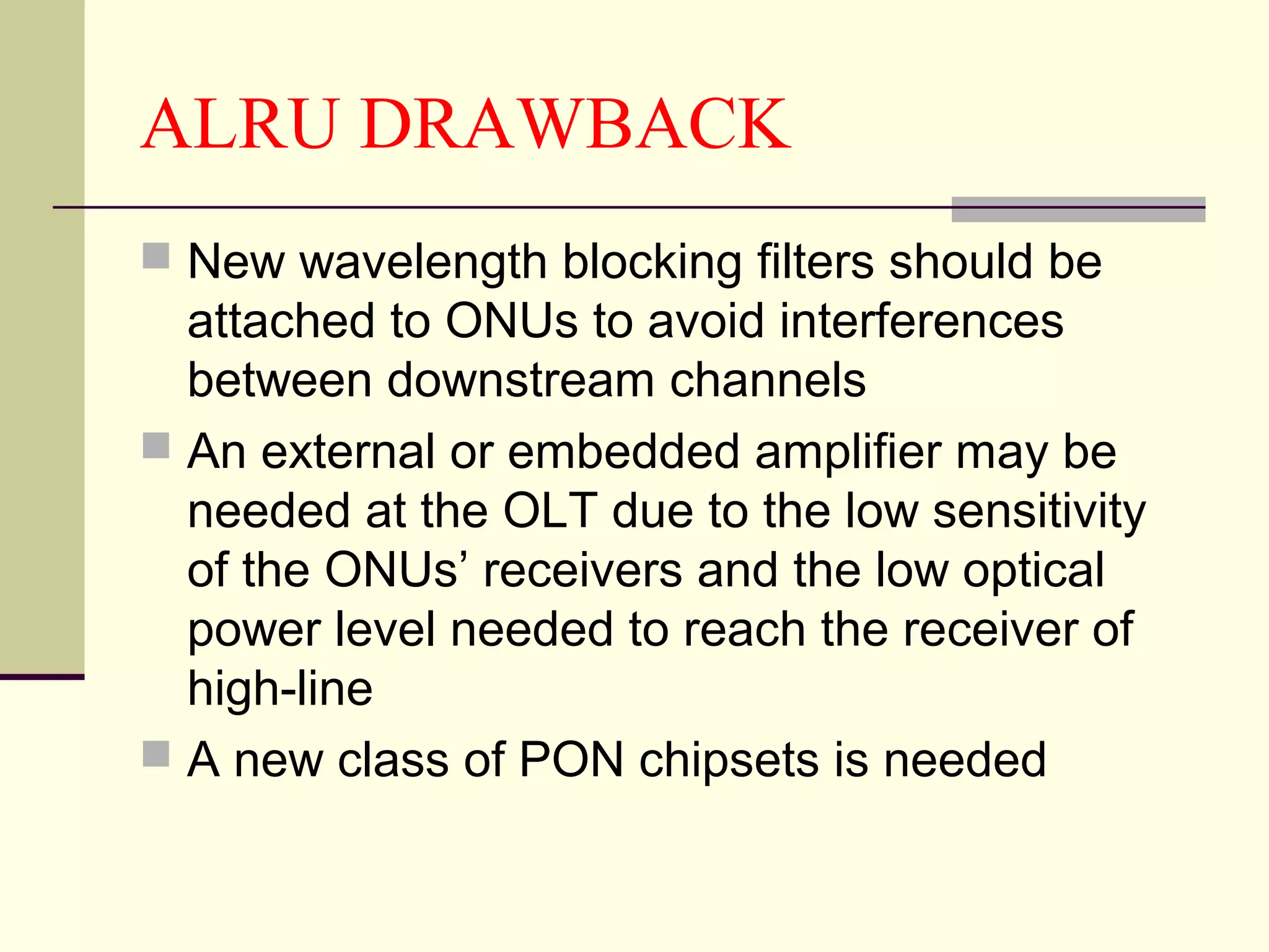 ALRU DRAWBACK
 New wavelength blocking filters should be
attached to ONUs to avoid interferences
between downstream channels
 An external or embedded amplifier may be
needed at the OLT due to the low sensitivity
of the ONUs’ receivers and the low optical
power level needed to reach the receiver of
high-line
 A new class of PON chipsets is needed
 