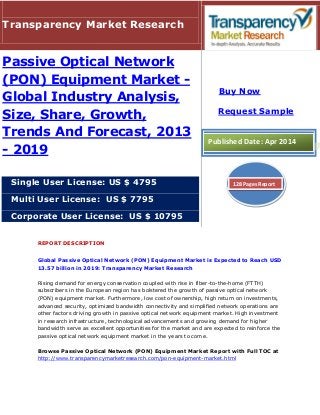 REPORT DESCRIPTION
Global Passive Optical Network (PON) Equipment Market is Expected to Reach USD
13.57 billion in 2019: Transparency Market Research
Rising demand for energy conservation coupled with rise in fiber-to-the-home (FTTH)
subscribers in the European region has bolstered the growth of passive optical network
(PON) equipment market. Furthermore, low cost of ownership, high return on investments,
advanced security, optimized bandwidth connectivity and simplified network operations are
other factors driving growth in passive optical network equipment market. High investment
in research infrastructure, technological advancements and growing demand for higher
bandwidth serve as excellent opportunities for the market and are expected to reinforce the
passive optical network equipment market in the years to come.
Browse Passive Optical Network (PON) Equipment Market Report with Full TOC at
http://www.transparencymarketresearch.com/pon-equipment-market.html
Transparency Market Research
Passive Optical Network
(PON) Equipment Market -
Global Industry Analysis,
Size, Share, Growth,
Trends And Forecast, 2013
- 2019
Single User License: US $ 4795
Multi User License: US $ 7795
Corporate User License: US $ 10795
Buy Now
Request Sample
Published Date: Apr 2014
128 Pages Report
 